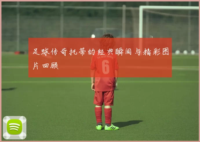 足球传奇托蒂的经典瞬间与精彩图片回顾