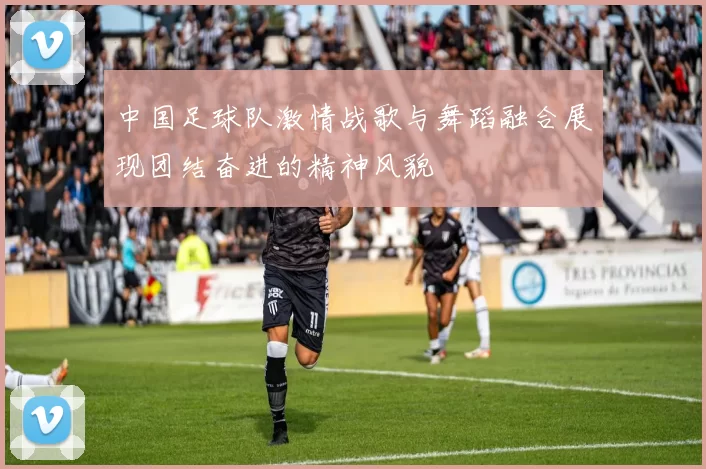 中国足球队激情战歌与舞蹈融合展现团结奋进的精神风貌
