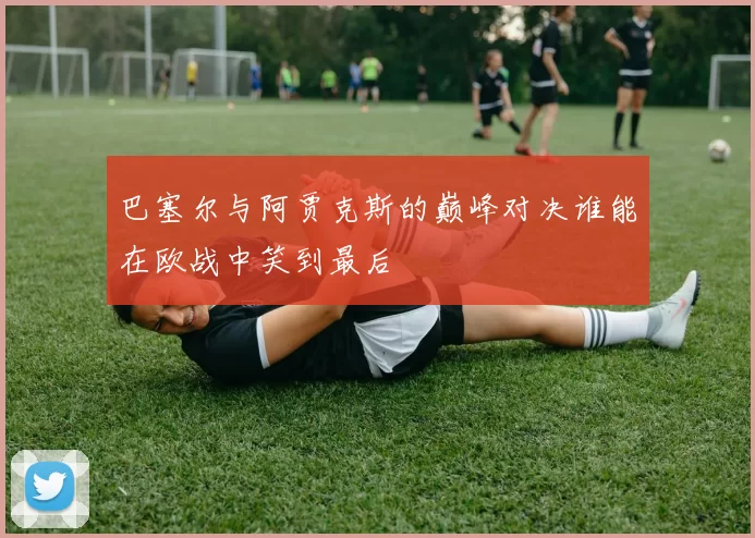 巴塞尔与阿贾克斯的巅峰对决谁能在欧战中笑到最后