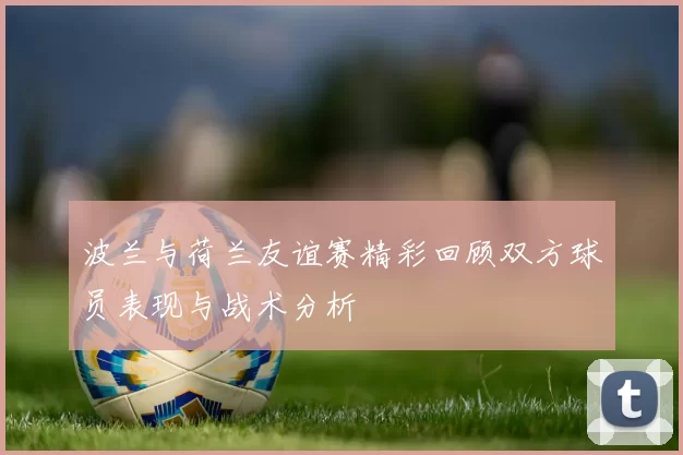 波兰与荷兰友谊赛精彩回顾双方球员表现与战术分析