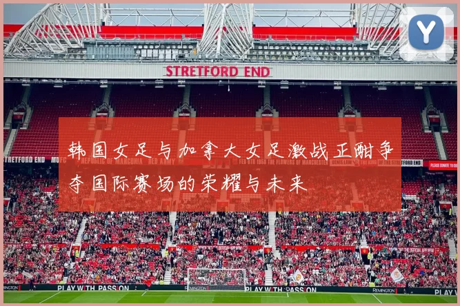 韩国女足与加拿大女足激战正酣争夺国际赛场的荣耀与未来