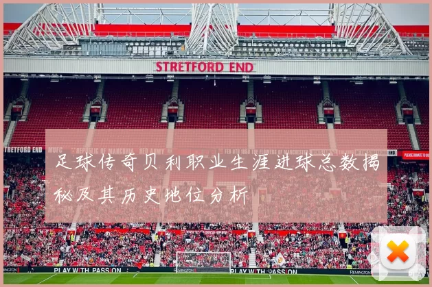 足球传奇贝利职业生涯进球总数揭秘及其历史地位分析