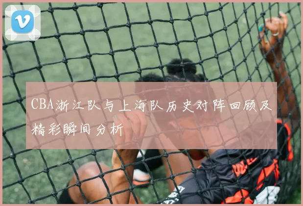 CBA浙江队与上海队历史对阵回顾及精彩瞬间分析