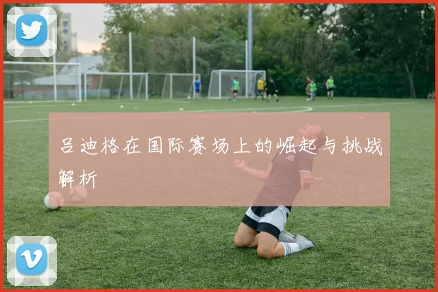 吕迪格在国际赛场上的崛起与挑战解析