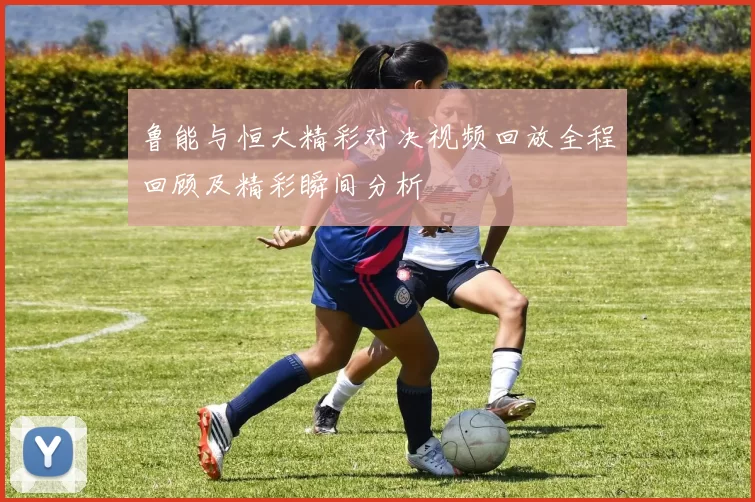 鲁能与恒大精彩对决视频回放全程回顾及精彩瞬间分析