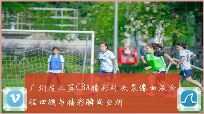 广州与江苏CBA精彩对决录像回放全程回顾与精彩瞬间分析