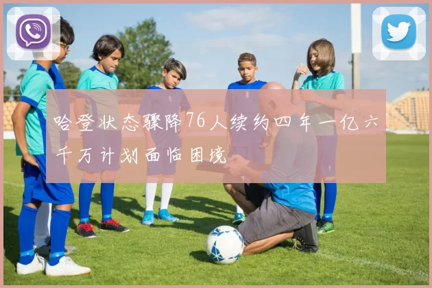 哈登状态骤降76人续约四年一亿六千万计划面临困境